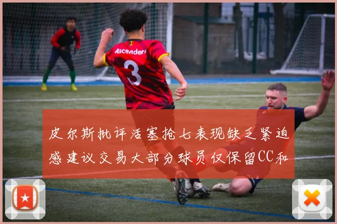 皮尔斯批评活塞抢七表现缺乏紧迫感建议交易大部分球员仅保留CC和詹金斯
