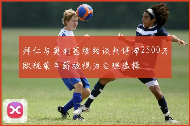 拜仁与奥利塞续约谈判停滞2500万欧税前年薪被视为合理选择