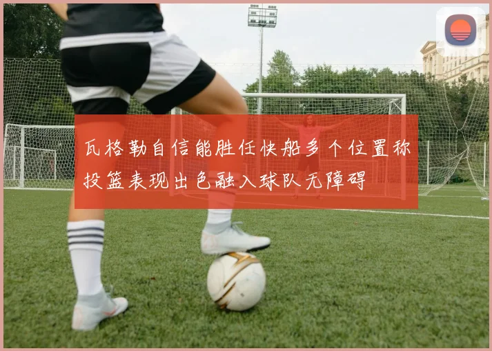 瓦格勒自信能胜任快船多个位置称投篮表现出色融入球队无障碍