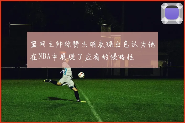 篮网主帅称赞杰明表现出色认为他在NBA中展现了应有的侵略性