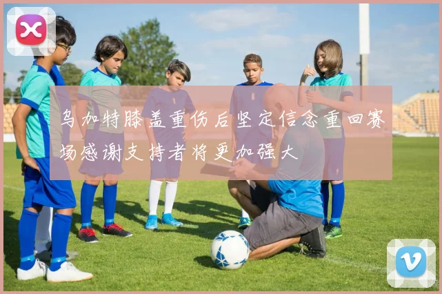 乌加特膝盖重伤后坚定信念重回赛场感谢支持者将更加强大