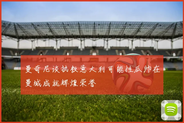 曼奇尼谈执教意大利可能性瓜帅在曼城成就辉煌荣誉