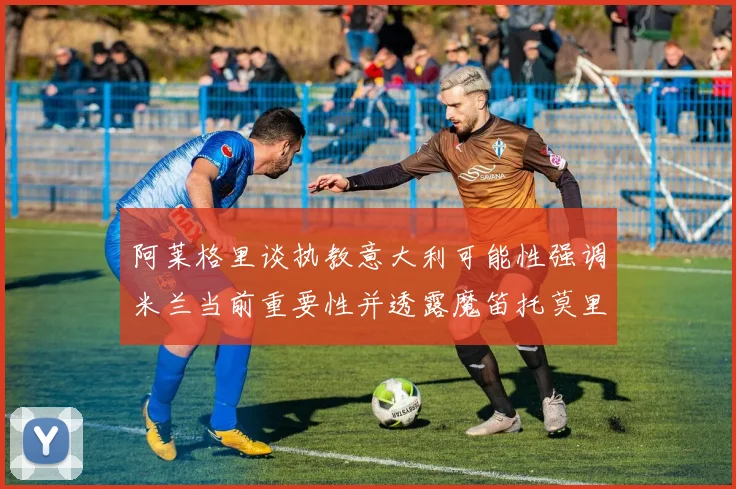 阿莱格里谈执教意大利可能性强调米兰当前重要性并透露魔笛托莫里缺阵消息