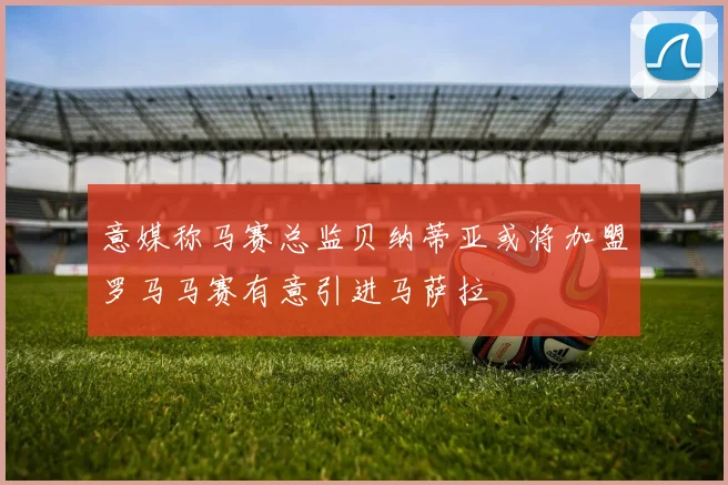 意媒称马赛总监贝纳蒂亚或将加盟罗马马赛有意引进马萨拉