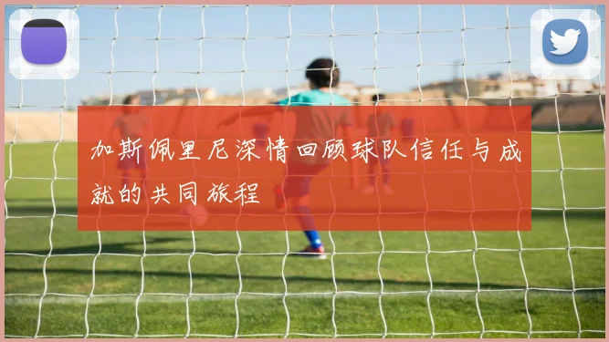 加斯佩里尼深情回顾球队信任与成就的共同旅程