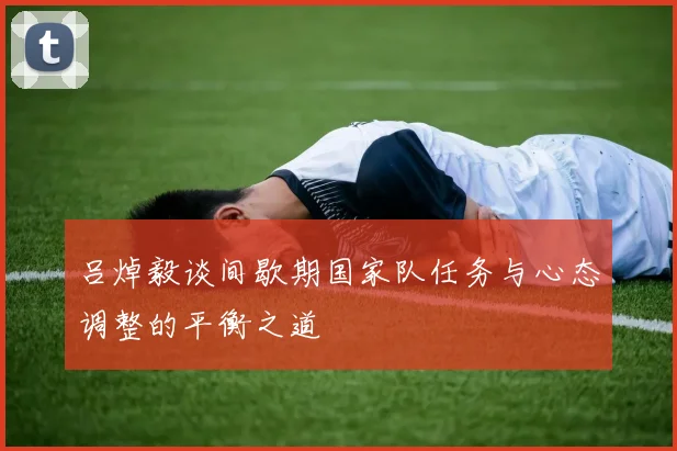吕焯毅谈间歇期国家队任务与心态调整的平衡之道