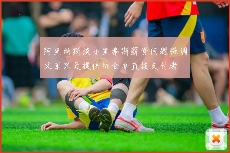 阿里纳斯谈小里弗斯薪资问题强调父亲只是提供机会非直接支付者