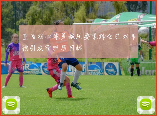 皇马核心球员施压要求转会巴尔韦德引发管理层困扰