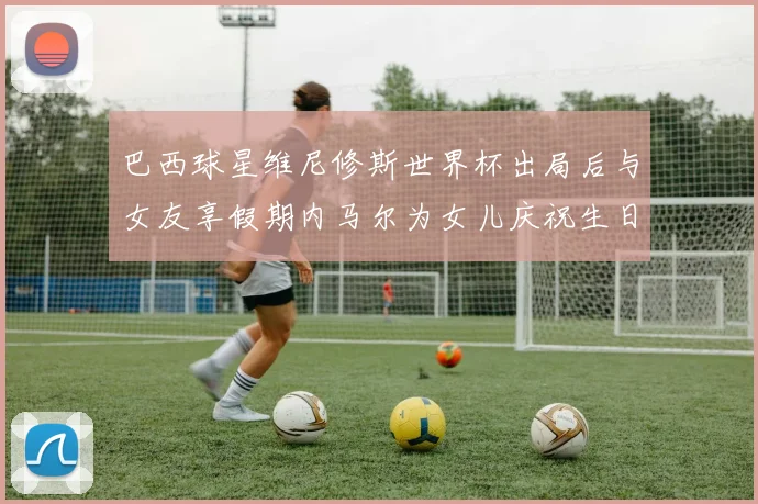 巴西球星维尼修斯世界杯出局后与女友享假期内马尔为女儿庆祝生日