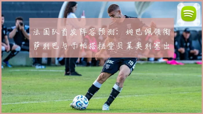 法国队首发阵容预测：姆巴佩领衔萨利巴与于帕搭档登贝莱奥利塞出战