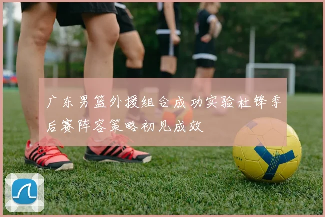 广东男篮外援组合成功实验杜锋季后赛阵容策略初见成效