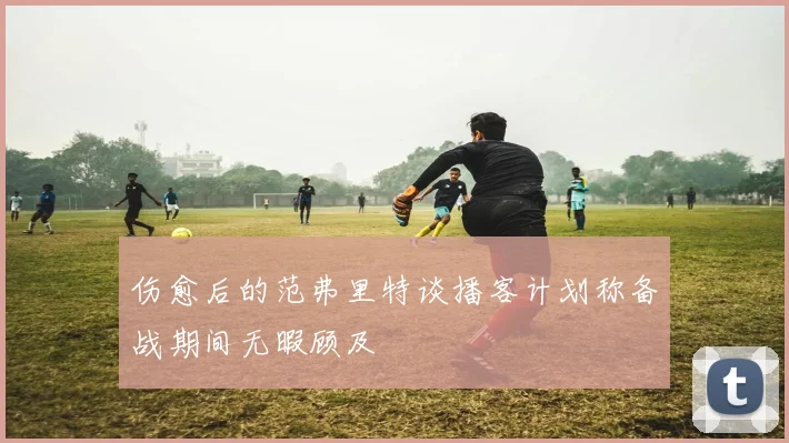 伤愈后的范弗里特谈播客计划称备战期间无暇顾及