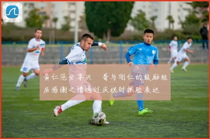 黄仁范分享兴慜哥与刚仁的鼓励经历感谢之情通过庆祝时抓脸表达