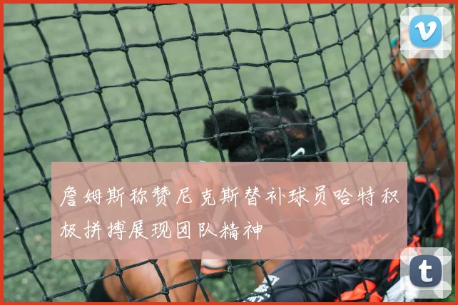 詹姆斯称赞尼克斯替补球员哈特积极拼搏展现团队精神