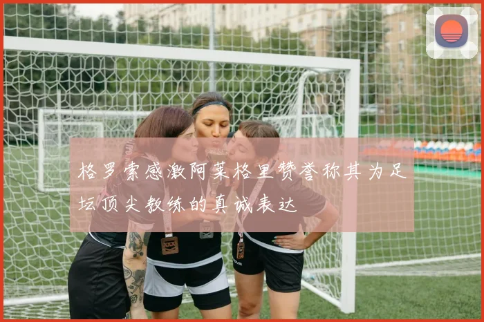 格罗索感激阿莱格里赞誉称其为足坛顶尖教练的真诚表达