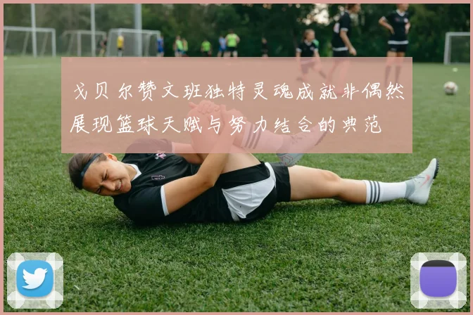 戈贝尔赞文班独特灵魂成就非偶然展现篮球天赋与努力结合的典范