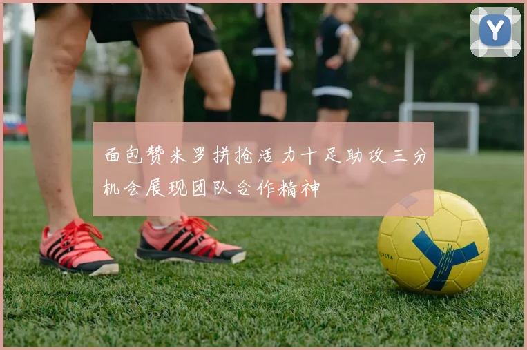 面包赞米罗拼抢活力十足助攻三分机会展现团队合作精神