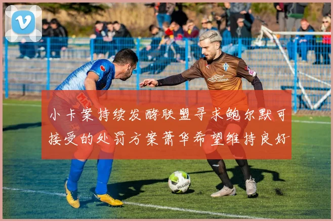 小卡案持续发酵联盟寻求鲍尔默可接受的处罚方案萧华希望维持良好关系