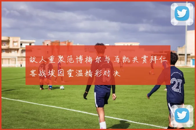 故人重聚范博梅尔与马凯共赏拜仁客战埃因霍温精彩对决