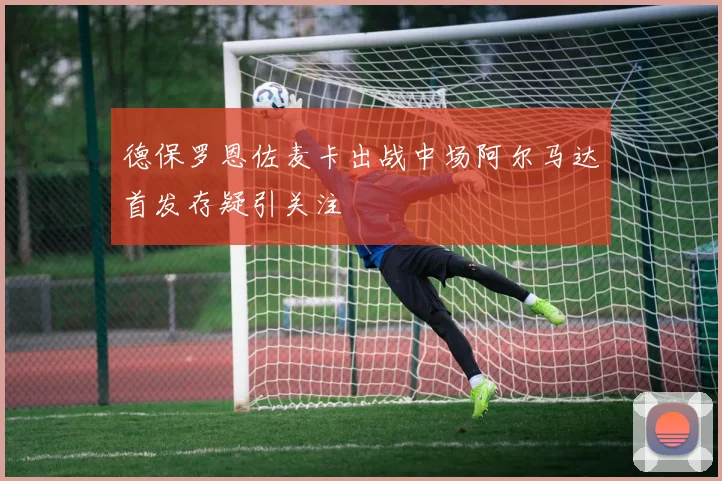 德保罗恩佐麦卡出战中场阿尔马达首发存疑引关注