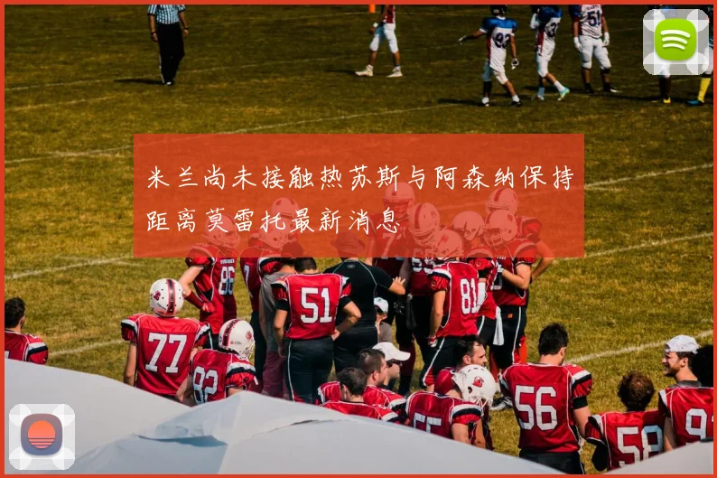 米兰尚未接触热苏斯与阿森纳保持距离莫雷托最新消息