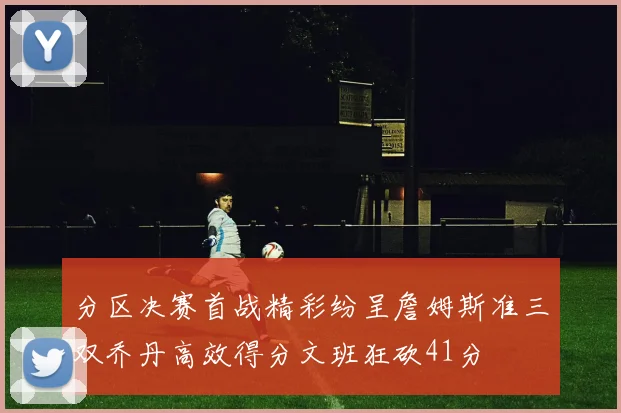 分区决赛首战精彩纷呈詹姆斯准三双乔丹高效得分文班狂砍41分