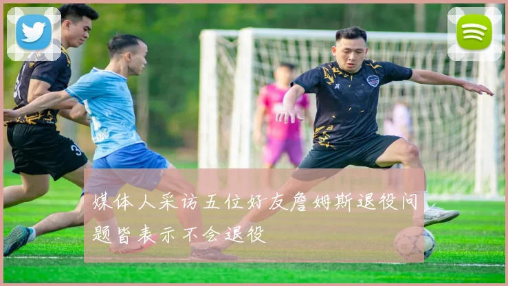 媒体人采访五位好友詹姆斯退役问题皆表示不会退役